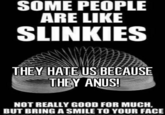 SOME PEOPLE ARE LIKE SLINKIES THEYHATE US BECAUSE THEY ANUS! NOT REALLY GOOD FOR MUCH, BUT BRING A SMILE TO YOUR FACE