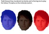 Todd Howard has murdered my family and is forcing me to play the fallout 76 alpha on the nintendo switch.