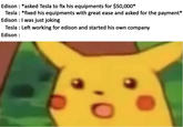 Edison: *asked Tesla to fix his equipments for $50,000* Tesla : *fixed his equipments with great ease and asked for the payment'* Edison : I was just joking Tesla : Left working for edison and started his own company Edison: