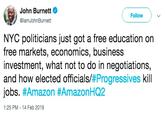John Burnett @lamJohnBurnett Follow NYC politicians just got a free education on free markets, economics, business investment, what not to do in negotiations, and how elected officials/#Progressives kill jobs. #Amazon #AmazonHQ2 1:25 PM -14 Feb 2019