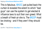 Replying to @nowthisnews @MiaFarrow @AOC This is fabulous. @AOC just pulled back the curtain & revealed the extent to which "bad guys" can use the system to get elected & influence laws to suit their own greed. What a breath of fresh air she is. The @GOP must be choking - and if they aren't they should be 3:54 PM-7 Feb 2019 from Delray Beach, FL
