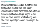 Replying to @nowthisnews @AOC This was really cool and all but I think the best part of it is that this was easily understood by most Americans. We often get buried in political and legal jargon to the point we have no idea what is being said. She does a great job communicating to the masseS. 3:30 PM-7 Feb 2019