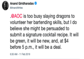 Anand Giridharadas @AnandWrites @AOC is too busy slaying dragons to volunteer her bartending skills, but I do believe she might be persuaded to submit a signature cocktail recipe. It will be green, it will be new, and, at $4 before 5 p.m., it will be a deal. 6:30 AM 11 Feb 2019