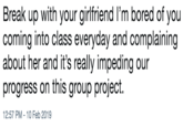 Break up with your girlfriend I'm bored of you coming into class everyday and complaining about her and it's really impeding our progress on this group project. 12:57 PM-10 Feb 2019