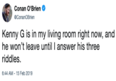 Conan O'Brien @ConanOBrien Kenny G is in my living room right now, and he won't leave until I answer his three riddles. 6:44 AM-15 Feb 2019