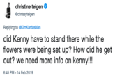 christine teigen @chrissyteigen Replying to @KimKardashian did Kenny have to stand there while the flowers were being set up? How did he get out? we need more info on kenny!!! 6:45 PM-14 Feb 2019