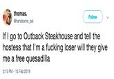 thomas Follow @handsome pal If I go to Outback Steakhouse and tell the hostess that l'm a f------ loser will they give me a free quesadilla 2:15 PM 15 Feb 2019