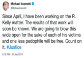 Michael Avenatti @MichaelAvenatti Since April, I have been working on the R. Kelly matter. The results of that work will soon be known. We are going to blow this wide open for the sake of each of his victims and one less p-------- will be free. Count on it. #Justice 6:18 PM-31 Jan 2019