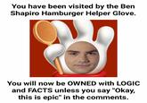 Ben Shapiro Hamburger Helper Glove You have been visited by the Ben Shapiro Hamburger Helper Glove. You will now be OWNED with LOGIC and FACTS unless you say "Okay, this is epic" in the comments.