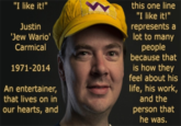 "I like it!'" this one line "I like it!" represents a lot to many people because that is how they feel about his life, his work, and the person that he was. Justin Jew Wario' Carmical 1971-2014 An entertainer, that lives on in our hearts, and