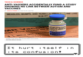 Antivax TECH&SCIENCE ANTI-VAXXERS ACCIDENTALLY FUND A STUDY SHOWING NO LINK BETWEEN AUTISM AND VACCINES BY JESSICA FIRGER ON 10/2115 AT 2:28 PM 2:52 a、ingle-dose 0. ASLES, MUMP HUBELLA VIRUS us RVIRUS VA p & ru mumps and re very CO Another study shows that vaccines don't cause autism REUTERS/BRIAN SNYDER runnN It huPt i tselF i n i ts confusi on!