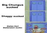 Big Chungus sucked Shaggy sucked Stefan Karl Stefansson sucke- YOU BETTER WATCH YOUR MOUTH