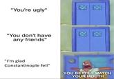 "You're ugly" "You don't have any friends" "lI'm glad Constantinople fell" YOU BETTER WATCH YOUR MOUTH