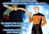 FOR LIKE 2 MILLION YEARS, SHAGGY AND KEVIN FOUGHT TO A STAND STILL BUT SHAGGY HAD TO USE LIKE 875% OF HIS POWER MEANWHILE, EVIN ONLY USED 0.142857%