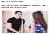 Girl: I'm a History major Guy: [tries to think of something to impress her] l use ancient meme formats