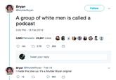 Bryan @MurderBryan Follow A group of white men is called a podcast 5:05 PM-18 Feb 2019 3,683 Retweets 24841 LikesS8 O Tweet your reply Bryan @MurderBryan Feb 18 I made this joke up. It's a Murder Bryan original 683 e