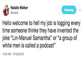 Natalie Walker @nwalks Following Hello welcome to hell my job is logging every time someone thinks they have invented the joke "Lin-Manuel Samantha" or "a group of white men is called a podcast" 35 12:34 AM-18 Feb 2019