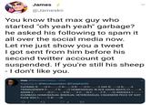 Jameskii tweet James @Jameskii You know that max guy who started "oh yeah yeah" garbage? he asked his following to spam it all over the social media now Let me just show you a tweet I got sent from him before his second twitter account got suspended. If you're still his sheep Idont like you max @Maxwatermelon 31m Replying to @Woodswastaken @CaiaphasVG F------ R D F TRANSGENDER F TR D HOMOSEXUAL BLACK ASIAN WHITE C ASIAN Z DUMBASS HOMOSEXUAL BISEXUAL HETEROSEXUAL CISGENDER PEICE OF S--- F--- YOU F TNRR D F T GAY R DN R D C RN RCNF TR D A------ F TR D 8