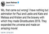 Wo, that came out wrong! I have nothing but admiration for Paul and Leslie and Kate and Melissa and Kristen and the bravery with which they made Ghostbusters 2016. They expanded the universe and made an amazing movie! Jason Reitman Ф @JasonReitman Wo, that came out wrong! I have nothing but admiration for Paul and Leslie and Kate and Melissa and Kristen and the bravery with which they made Ghostbusters 2016. They expanded the universe and made an amazing movie! 9:59 PM -20 Feb 2019