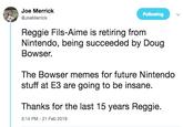 Joe Merrick @JoeMerrick Following Reggie Fils-Aime is retiring from Nintendo, being succeeded by Doug Bowser. The Bowser memes for future Nintendo stuff at E3 are going to be insane. Thanks for the last 15 years Reggie. 3:14 PM -21 Feb 2019