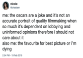 nicole @chastaen me: the oscars are a joke and it's not an accurate portrait of quality filmmaking when so much it's dependent on lobbying and uninformed opinions therefore i should not care about it also me: the favourite for best picture or i'm dying 2:54 PM-19 Feb 2019