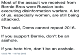 Most of the assault we received from Bernie Bros were Russian botS executing disinformation warfare. A lot of us, especially women, are still being attacked. That said, Dems cannot repeat 2016 If you support Bernie, don't be an a------. If you hate him, don't be an a------. 12:55 PM- 19 Feb 2019