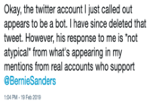 Okay, the twitter account I just called out appears to be a bot. I have since deleted that tweet. However, his response to me is "not atypical* from what's appearing in my mentions from real accounts who support @Bernie Sanders 1:04 PM 19 Feb 2019
