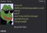 "Identify as female because gender is a social construct" Anonymous 1 hour ago 773650902 >be me, man sidentify as a female because gender is a social construct j------- >once I'm done, identify as male again >got jerked off by a gril smfw got a h------ See you later virgins 4 REPLIES