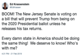 Ed Krassenstein @EdKrassen BOOM! The New Jersey Senate is voting on a bill that will prevent Trump from being on the 2020 Presidential ballot unless he releases his tax returns. Every damn state in America should be doing the same thing! We deserve to know! Who's with me 4:31 PM-21 Feb 2019