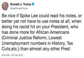 Donald J. Trump @realDonaldTrump Be nice if Spike Lee could read his notes, or better yet not have to use notes at all, when doing his racist hit on your President, who has done more for African Americans (Criminal Justice Reform, Lowest Unemployment numbers in History, Ta:x Cuts,etc.) than almost any other Pres! 6:50 AM -25 Feb 2019