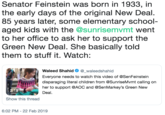 Senator Feinstein was born in 1933, in the early days of the original New Deal. 85 years later, some elementary school aged kids with the @sunrisemvmt went to her office to ask her to support the Green New Deal. She basically told them to stuff it. Watch: Waleed Shahid Φ @ waleedshah.d Everyone needs to watch this video of @SenFeinsteirn disparaging literal children from @SunriseMvmt calling on her to support @AOC and @SenMarkey's Green New Deal 2:19 Show this thread 6:02 PM 22 Feb 2019