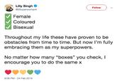 Lilly Singh Follow @llSuperwomanll Female Coloured Bisexual Throughout my life these have proven to be obstacles from time to time. But now I'm fully embracing them as my superpowers. No matter how many "boxes" you check, I encourage you to do the same x 9:06 PM 24 Feb 2019