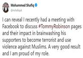 Mohammed Shafiq @mshafiquk I can reveal I recently had a meeting with Facebook to discuss #TommyRobinson pages and their impact in brainwashing his supporters to become terrorist and use violence against Muslims. A very good result and I am proud of my role.