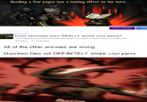 Reading a few pages has a lasting effect on the hero... Heading a few pages has a lastíing effect on the hero... Search Answers Sean Health > Men's Health Does Mountain Dew REALLY shrink your penis? I have heard the rumor that mountain dew shrinks your penis so many times, is it really true? ★ Follow 18 answers All of the other answers are wrong. Mountain Dew will DEFINITELY shrink your penis.