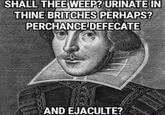 SHALL THEE WEEP? URINATE IN THINE BRITCHES PERHAPS? PERCHANCEDEFECATE AND EJACULTE?