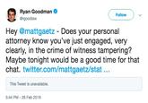 Ryan Goodman @rgoodlaw Follow Hey @mattgaetz - Does your personal attorney know vou've just engaged, very clearly, in the crime of witness tampering? Maybe tonight would be a good time for that twitter.com/mattgaetz/stat... This Tweet is unavailable. 5:44 PM-26 Feb 2019