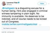 Laurence Tribe @tribelaw Follow @mattgaetz is a disgusting excuse for a human being. He's also engaged in criminal witness tampering in plain sight. No immunity is available. He deserves to be indicted, and of course needs to be kicked out of Congress. mobile.twitter.com/mattgaetz/stat This Tweet is unavailable. 6:00 PM-26 Feb 2019