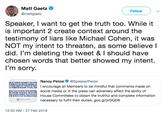 Matt Gaetz * @mattgaetz Follow Speaker, I want to get the truth too. While it is important 2 create context around the testimony of liars like Michael Cohen, it was NOT my intent to threaten, as some believe l did. I'm deleting the tweet & I should have chosen words that better showed my intent. I'm sorry. losi@SpeakerPelosi ULIWUTncourage all Members to be mindful that comments made on SIRE social media or in the press can adversely affect the ability of D ETHouse Committees to obtain the truthful and complete information necessary to fulfill their duties. goo.gl/jVGQD6 12:52 AM-27 Feb 2019
