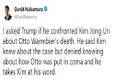 David Nakamura @DavidNakamura l asked Trump if he confronted Kim Jong Un about Otto Warmbier's death. He said Kim knew about the case but denied knowing about how Otto was put in coma and he takes Kim at his word.