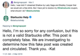 @enigmapopstr Mar 2 Hello, I was told if I streamed Shallow by Lady Gaga and Bradley Cooper that we would win a free drink. But I have yet to receive my #Shallowbucks coupon, what should I do? @starbuckshelp Starbucks Help Ф @starbuckshelp Replying to @enigmapopstr Hello, I'm so sorry for any confusion, but this is not a valid Starbucks offer. This post is completely false. We are investigating to determine how this fake post was created and circulated. Thank you. -Kat 11:31 AM - 2 Mar 2019