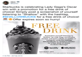 nico h @fkanico Starbucks is celebrating Lady Gaga's Oscar win with a promotion for a free drink of choice! Simply post a screenshot of yourself listening to "Shallow" with the hashtag, #SHALLOWBUCKS for a free drink of choice! Offer expires soon so hurry! FREE DRINK Screenshot yourself listening to Shallow' by Lady Gaga and Bradley Cooper and post a photo to twitter or instagram using the hashtag #Shallowbucks to receive a voucher for a free drink of choice via Direct Message! Spotify MUSIC Ends March 7, 2019 One time use only. Limit 1 per customer. Terms apply 7:16 PM -28 Feb 2019