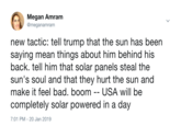 Megan Amram @meganamram new tactic: tell trump that the sun has been saying mean things about him behind his back. tell him that solar panels steal the sun's soul and that they hurt the sun and make it feel bad. boom -- USA will be completely solar powered in a day 7:01 PM - 20 Jan 2019