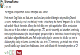 Mistress Fortune 2 days ago "Her biggest accomplishment doomed to dissipate like a hot fart." Pretty much, Doug Walker and Brad Jones, plus Guru Larry, despite still being the only remaining Channel Awesome members really weren't hurt that badly from the whole "change the channel" thing as the like to dislike ratio on their videos in the months following the whole thing never got to a point where dislikes overshadows likes, and now the likes are back to what they were pre-CTC, and their viewership and subscribers hasn't really seen any significant decrease (plus they still regularly get sponsorships for their videos). Also worth noting, Doug and Brad are still good friends with James Rolfe so just saying, if you're someone who feels like you have to dislike anything relating to Channel Awesome in the wake of the CTC controversy, you basically have to force yourself to dislike Angry Video Game Nerd because James is still still cool with the remaining members of CA. +31