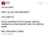 dreww @folykl Follow me on ellen ellen: so you like daredevil? me: yeah lol [truck smashes into my body, spilling radioactive chemicals all over my f------ eyes] Me: omg ellen u didnt 11:25 PM-3 Mar 2019