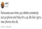 Jeff C @JeffCl Famousexcuse when you delete somebody out ya phone and they hit u up. Be like I got a new phone who dis 3:25 PM 18 Aug 2009
