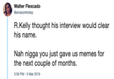 Walter Flexcado @amazontrollop R.Kelly thought his interview would clear his name. Nah n---- you just gave us memes for the next couple of months. 3:59 PM-5 Mar 2019