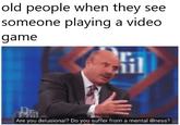 old people when they see so meone playing a video game T. Are you delusional? Do you suffer from a mental illness?