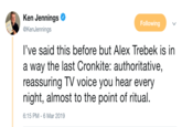 Ken Jennings Ф @KenJennings Following l've said this before but Alex Trebek is in a way the last Cronkite: authoritative, reassuring TV voice you hear every night, almost to the point of ritual. 6:15 PM-6 Mar 2019