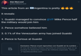 Alan MacLeod @AlanRMacLeod This article from anArgentina is pretty It reveals 1. Guaidó managed to convince @VP Mike Pence half the military would join him 2. Pence somehow believed him 3. 0.1% of the Venezuelan army has joined Gualdo 4. Pence is furious at Guaidó Exclusivo: Pence cruzó reproches con Guaidó en la cumbre.. El vice de Estados Unidos reprochó al venezolano que no se produjo la deserción masiva de militares esperada. Temen lapoliticaonline.com