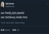 Seth Everman @SethEverman uwu: friendly, joyful, peaceful owo: mischievous, sinister, horny 2:21 PM - Feb 25, 2019 Twitter for iPhone 26.2K Retweets 92.6K Likes